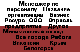 Менеджер по персоналу › Название организации ­ Бизнес Ресурс, ООО › Отрасль предприятия ­ Другое › Минимальный оклад ­ 35 000 - Все города Работа » Вакансии   . Крым,Белогорск